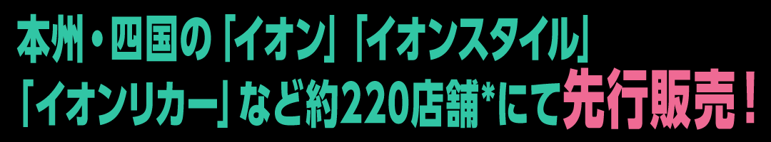 本州・四国の「イオン」「イオンスタイル」「イオンリカー」など約220店舗*にて先⾏販売！