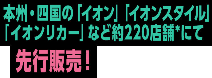 本州・四国の「イオン」「イオンスタイル」「イオンリカー」など約220店舗*にて先⾏販売！